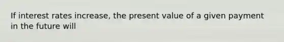 If interest rates increase, the present value of a given payment in the future will