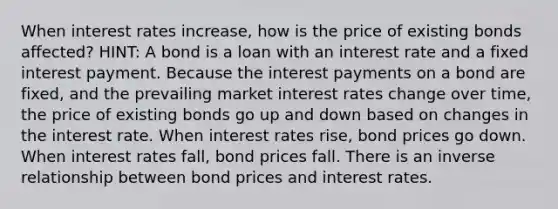 When interest rates increase, how is the price of existing bonds affected? HINT: A bond is a loan with an interest rate and a fixed interest payment. Because the interest payments on a bond are fixed, and the prevailing market interest rates change over time, the price of existing bonds go up and down based on changes in the interest rate. When interest rates rise, bond prices go down. When interest rates fall, bond prices fall. There is an inverse relationship between bond prices and interest rates.