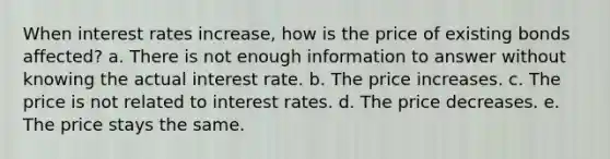 When interest rates increase, how is the price of existing bonds affected? a. There is not enough information to answer without knowing the actual interest rate. b. The price increases. c. The price is not related to interest rates. d. The price decreases. e. The price stays the same.