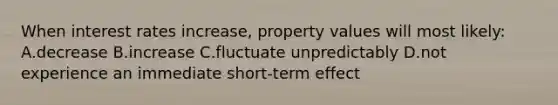 When interest rates increase, property values will most likely: A.decrease B.increase C.fluctuate unpredictably D.not experience an immediate short-term effect