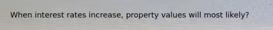 When interest rates increase, property values will most likely?