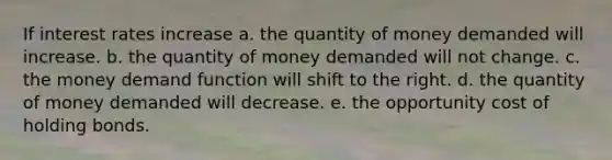 If interest rates increase a. the quantity of money demanded will increase. b. the quantity of money demanded will not change. c. the money demand function will shift to the right. d. the quantity of money demanded will decrease. e. the opportunity cost of holding bonds.