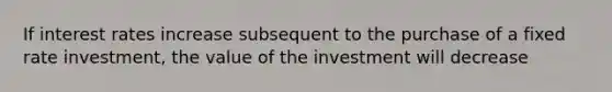 If interest rates increase subsequent to the purchase of a fixed rate investment, the value of the investment will decrease