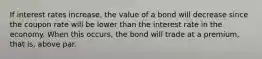 If interest rates increase, the value of a bond will decrease since the coupon rate will be lower than the interest rate in the economy. When this occurs, the bond will trade at a premium, that is, above par.