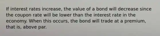 If interest rates increase, the value of a bond will decrease since the coupon rate will be lower than the interest rate in the economy. When this occurs, the bond will trade at a premium, that is, above par.