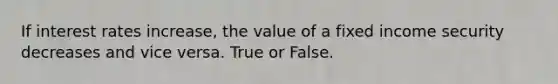 If interest rates increase, the value of a fixed income security decreases and vice versa. True or False.