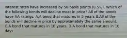 Interest rates have increased by 50 basis points​ (0.5%). Which of the following bonds will decline most in​ price? All of the bonds have AA ratings. A.A bond that matures in 5 years B.All of the bonds will decline in price by approximately the same amount. C.A bond that matures in 10 years. D.A bond that matures in 10 days