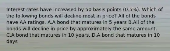 Interest rates have increased by 50 basis points​ (0.5%). Which of the following bonds will decline most in​ price? All of the bonds have AA ratings. A.A bond that matures in 5 years B.All of the bonds will decline in price by approximately the same amount. C.A bond that matures in 10 years. D.A bond that matures in 10 days