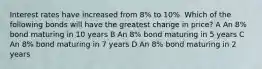 Interest rates have increased from 8% to 10%. Which of the following bonds will have the greatest change in price? A An 8% bond maturing in 10 years B An 8% bond maturing in 5 years C An 8% bond maturing in 7 years D An 8% bond maturing in 2 years