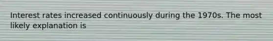 Interest rates increased continuously during the 1970s. The most likely explanation is