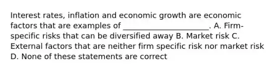 Interest rates, inflation and economic growth are economic factors that are examples of ______________________. A. Firm-specific risks that can be diversified away B. Market risk C. External factors that are neither firm specific risk nor market risk D. None of these statements are correct