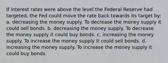 If interest rates were above the level the Federal Reserve had targeted, the Fed could move the rate back towards its target by: a. decreasing the money supply. To decrease the money supply it could sell bonds. b. decreasing the money supply. To decrease the money supply it could buy bonds. c. increasing the money supply. To increase the money supply it could sell bonds. d. increasing the money supply. To increase the money supply it could buy bonds.