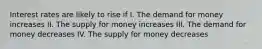 Interest rates are likely to rise if I. The demand for money increases II. The supply for money increases III. The demand for money decreases IV. The supply for money decreases