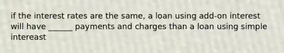 if the interest rates are the same, a loan using add-on interest will have ______ payments and charges than a loan using simple intereast