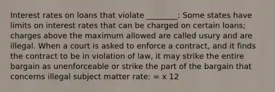 Interest rates on loans that violate ________: Some states have limits on interest rates that can be charged on certain loans; charges above the maximum allowed are called usury and are illegal. When a court is asked to enforce a contract, and it finds the contract to be in violation of law, it may strike the entire bargain as unenforceable or strike the part of the bargain that concerns illegal subject matter rate: = x 12