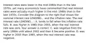 Interest rates were lower in the​ mid-1980s than in the late​ 1970s, yet many economists have commented that real interest rates were actually much higher in the​ mid- 1980s than in the late 1970s. Consider the diagram to the right that shows the nominal interest rate LOADING... and the inflation rate. The real interest rate LOADING... ​: A. tends to fall when the inflation rate falls. B. was higher in 1985 than​ 2005, when the real interest rate was zero. Your answer is correct. C. was negative from the early 1980s until about 2002 and then it became positive. D. was higher in 2005 than​ 1985, when the real interest rate was negative.