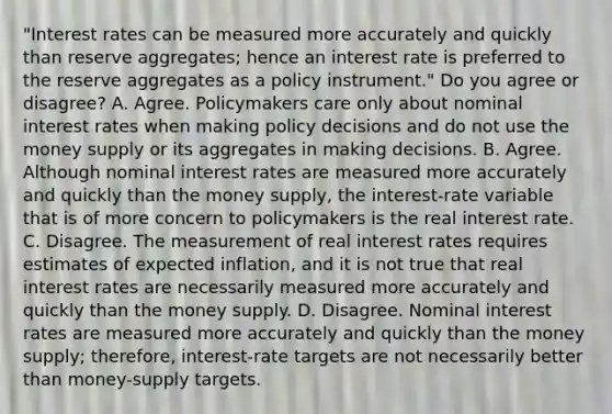 "Interest rates can be measured more accurately and quickly than reserve​ aggregates; hence an interest rate is preferred to the reserve aggregates as a policy​ instrument." Do you agree or​ disagree? A. Agree. Policymakers care only about nominal interest rates when making policy decisions and do not use the money supply or its aggregates in making decisions. B. Agree. Although nominal interest rates are measured more accurately and quickly than the money​ supply, the​ interest-rate variable that is of more concern to policymakers is the real interest rate. C. Disagree. The measurement of real interest rates requires estimates of expected​ inflation, and it is not true that real interest rates are necessarily measured more accurately and quickly than the money supply. D. Disagree. Nominal interest rates are measured more accurately and quickly than the money​ supply; therefore,​ interest-rate targets are not necessarily better than​ money-supply targets.