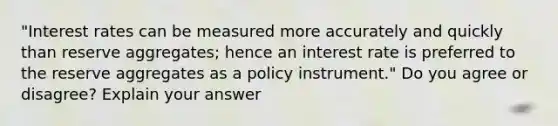 "Interest rates can be measured more accurately and quickly than reserve​ aggregates; hence an interest rate is preferred to the reserve aggregates as a policy​ instrument." Do you agree or​ disagree? Explain your answer