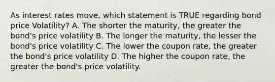 As interest rates move, which statement is TRUE regarding bond price Volatility? A. The shorter the maturity, the greater the bond's price volatility B. The longer the maturity, the lesser the bond's price volatility C. The lower the coupon rate, the greater the bond's price volatility D. The higher the coupon rate, the greater the bond's price volatility.