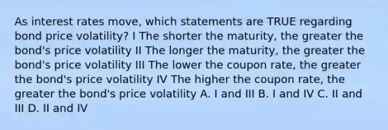 As interest rates move, which statements are TRUE regarding bond price volatility? I The shorter the maturity, the greater the bond's price volatility II The longer the maturity, the greater the bond's price volatility III The lower the coupon rate, the greater the bond's price volatility IV The higher the coupon rate, the greater the bond's price volatility A. I and III B. I and IV C. II and III D. II and IV