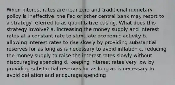 When interest rates are near zero and traditional monetary policy is ineffective, the Fed or other central bank may resort to a strategy referred to as quantitative easing. What does this strategy involve? a. increasing the money supply and interest rates at a constant rate to stimulate economic activity b. allowing interest rates to rise slowly by providing substantial reserves for as long as is necessary to avoid inflation c. reducing the money supply to raise the interest rates slowly without discouraging spending d. keeping interest rates very low by providing substantial reserves for as long as is necessary to avoid deflation and encourage spending