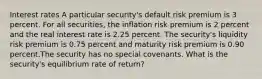 Interest rates A particular security's default risk premium is 3 percent. For all securities, the inflation risk premium is 2 percent and the real interest rate is 2.25 percent. The security's liquidity risk premium is 0.75 percent and maturity risk premium is 0.90 percent.The security has no special covenants. What is the security's equilibrium rate of return?