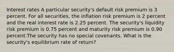 Interest rates A particular security's default risk premium is 3 percent. For all securities, the inflation risk premium is 2 percent and the real interest rate is 2.25 percent. The security's liquidity risk premium is 0.75 percent and maturity risk premium is 0.90 percent.The security has no special covenants. What is the security's equilibrium rate of return?