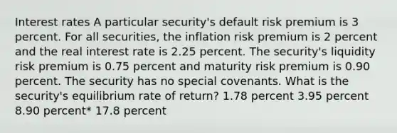 Interest rates A particular security's default risk premium is 3 percent. For all securities, the inflation risk premium is 2 percent and the real interest rate is 2.25 percent. The security's liquidity risk premium is 0.75 percent and maturity risk premium is 0.90 percent. The security has no special covenants. What is the security's equilibrium rate of return? 1.78 percent 3.95 percent 8.90 percent* 17.8 percent