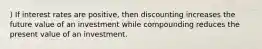 ) If interest rates are positive, then discounting increases the future value of an investment while compounding reduces the present value of an investment.