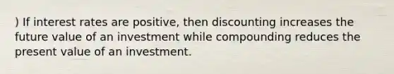 ) If interest rates are positive, then discounting increases the future value of an investment while compounding reduces the present value of an investment.