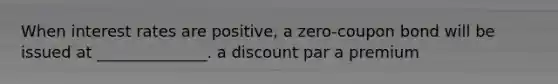 When interest rates are positive, a zero-coupon bond will be issued at ______________. a discount par a premium