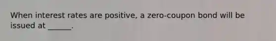 When interest rates are positive, a zero-coupon bond will be issued at ______.