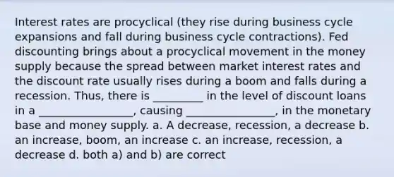 Interest rates are procyclical (they rise during business cycle expansions and fall during business cycle contractions). Fed discounting brings about a procyclical movement in the money supply because the spread between market interest rates and the discount rate usually rises during a boom and falls during a recession. Thus, there is _________ in the level of discount loans in a _________________, causing ________________, in the monetary base and money supply. a. A decrease, recession, a decrease b. an increase, boom, an increase c. an increase, recession, a decrease d. both a) and b) are correct