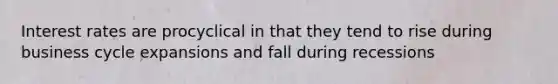 Interest rates are procyclical in that they tend to rise during business cycle expansions and fall during recessions