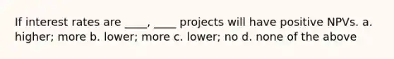 If interest rates are ____, ____ projects will have positive NPVs. a. higher; more b. lower; more c. lower; no d. none of the above