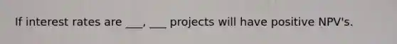 If interest rates are ___, ___ projects will have positive NPV's.