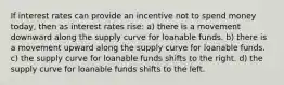 If interest rates can provide an incentive not to spend money today, then as interest rates rise: a) there is a movement downward along the supply curve for loanable funds. b) there is a movement upward along the supply curve for loanable funds. c) the supply curve for loanable funds shifts to the right. d) the supply curve for loanable funds shifts to the left.