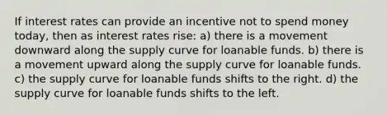 If interest rates can provide an incentive not to spend money today, then as interest rates rise: a) there is a movement downward along the supply curve for loanable funds. b) there is a movement upward along the supply curve for loanable funds. c) the supply curve for loanable funds shifts to the right. d) the supply curve for loanable funds shifts to the left.