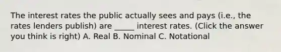 The interest rates the public actually sees and pays (i.e., the rates lenders publish) are _____ interest rates. (Click the answer you think is right) A. Real B. Nominal C. Notational