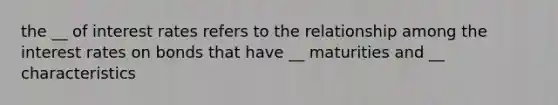 the __ of interest rates refers to the relationship among the interest rates on bonds that have __ maturities and __ characteristics