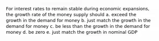 For interest rates to remain stable during economic expansions, the growth rate of the money supply should a. exceed the growth in the demand for money b. just match the growth in the demand for money c. be less than the growth in the demand for money d. be zero e. just match the growth in nominal GDP