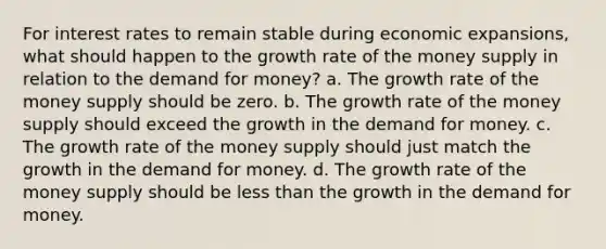 For interest rates to remain stable during economic expansions, what should happen to the growth rate of the money supply in relation to the demand for money? a. The growth rate of the money supply should be zero. b. The growth rate of the money supply should exceed the growth in the demand for money. c. The growth rate of the money supply should just match the growth in the demand for money. d. The growth rate of the money supply should be less than the growth in the demand for money.