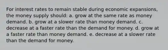 ​For interest rates to remain stable during economic expansions, the money supply should: a. ​grow at the same rate as money demand. b. ​grow at a slower rate than money demand. c. ​decrease at a faster rate than <a href='https://www.questionai.com/knowledge/klIDlybqd8-the-demand-for-money' class='anchor-knowledge'>the demand for money</a>. d. ​grow at a faster rate than money demand. e. ​decrease at a slower rate than the demand for money.