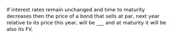 If interest rates remain unchanged and time to maturity decreases then the price of a bond that sells at par, next year relative to its price this year, will be ___ and at maturity it will be also its FV.