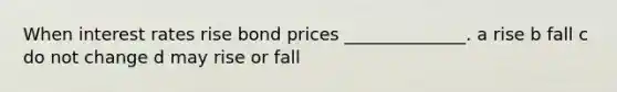 When interest rates rise bond prices ______________. a rise b fall c do not change d may rise or fall