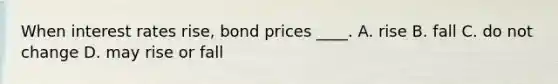 When interest rates rise, bond prices ____. A. rise B. fall C. do not change D. may rise or fall