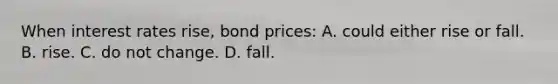 When interest rates rise, bond prices: A. could either rise or fall. B. rise. C. do not change. D. fall.