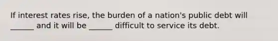 If interest rates rise, the burden of a nation's public debt will ______ and it will be ______ difficult to service its debt.
