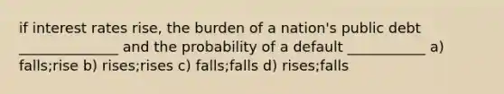 if interest rates rise, the burden of a nation's public debt ______________ and the probability of a default ___________ a) falls;rise b) rises;rises c) falls;falls d) rises;falls