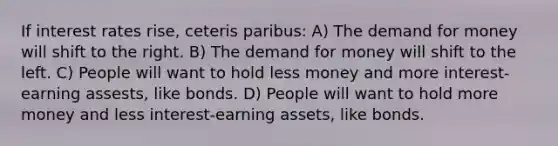 If interest rates rise, ceteris paribus: A) The demand for money will shift to the right. B) The demand for money will shift to the left. C) People will want to hold less money and more interest-earning assests, like bonds. D) People will want to hold more money and less interest-earning assets, like bonds.